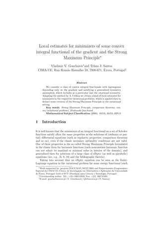 Local estimates for minimizers of some convex
integral functional of the gradient and the Strong
Maximum Principle∗
Vladimir V. Goncharov†
and Telma J. Santos
CIMA-UE, Rua Rom˜ao Ramalho 59, 7000-671, ´Evora, Portugal‡
Abstract
We consider a class of convex integral functionals with lagrangeans
depending only on the gradient and satisfying a generalized symmetry
assumption, which includes as a particular case the rotational symmetry.
Adapting the method by A. Cellina we obtain a kind of local estimates for
minimizers in the respective variational problems, which is applied then to
deduce some versions of the Strong Maximum Principle in the variational
setting.
Key words: Strong Maximum Principle, comparison theorems, con-
vex variational problems, Minkowski functional
Mathematical Subject Classiﬁcation (2000): 49J10, 49J53, 49N15
1 Introduction
It is well known that the minimizers of an integral functional on a set of Sobolev
functions satisfy often the same properties as the solutions of (ordinary or par-
tial) diﬀerential equations (such as regularity properties, comparison theorems
and so on), even if the classic necessary optimality conditions are not valid.
One of these properties is the so called Strong Maximum Principle formulated
in the classic form for harmonic functions (each nonconstant harmonic function
can not admit its maximal or minimal value in interior of the domain), and
generalized then for solutions of a large class of elliptic (as well as parabolic)
equations (see, e.g., [6, 9, 10] and the bibliography therein).
Taking into account that an elliptic equation can be seen as the Euler-
Lagrange equation in the variational problem for some energy functional (such
∗Work supported by: projecto POCI/MAT/56727/2004 and Financiamento Program´atico
Especial do CIMA-UE (Centro de Investiga¸c˜ao em Matem´atica e Aplica¸c˜oes da Universidade
de ´Evora, Portugal) both of FCT (Funda¸c˜ao para Ciˆencia e Tecnologia, Portugal)
†Corresponding author. Tel.: +351 936514934; Fax: +351 266745393
‡E-mail: goncha@uevora.pt (V. Goncharov); tjfs@uevora.pt (T. Santos)
 