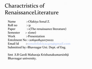 Name :-Olakiya Sonal Z.
Roll no :-31
Paper :-1(The renaissance literature)
Semester :- 1(one)
Work :-Presentation
Entolment No :-2069108420170022
Email Id :-sonalolakiya2405@gmail.com
Submitted by:-Bhavnagar Uni. Dept. of Eng.
Smt .S.B Gardi Maharaja Krishanakumarsinhji
Bhavnagar university.
Charactristics of
RenaissanceLiterature
 