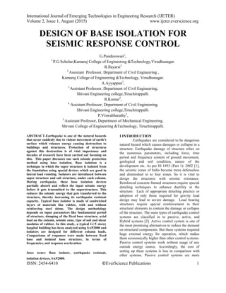 International Journal of Emerging Technologies in Engineering Research (IJETER)
Volume 2, Issue 1, August (2015) www.ijeter.everscience.org
ISSN: 2454-6410 ©EverScience Publications 1
DESIGN OF BASE ISOLATION FOR
SEISMIC RESPONSE CONTROL
G.Pandeeswari1
,
1,
P.G Scholar,Kamaraj College of Engineering &Technology,Virudhunagar.
R.Ilayarsi2
2,
Assistant Professor, Department of Civil Engineering ,
Kamaraj College of Engineering &Technology, Virudhunagar.
A.Ayyappan3
,
3,
Assistant Professor, Department of Civil Engineering,
Shivani Engineering college,Tiruchirappalli.
R.Kumar4
,
4,
Assistant Professor, Department of Civil Engineering,
Shivani Engineering college,Tiruchirappalli.
P.Viswabharathy5
,
5,
Assistant Professor, Department of Mechanical Engineering,
Shivani College of Engineering &Technology, Tiruchirappalli.
ABSTRACT-Earthquake is one of the natural hazards
that occur suddenly due to violent movement of earth’s
surface which releases energy causing destruction to
buildings and structures. Protection of structures
against this destruction is of vital importance and
decades of research have been carried out focusing on
this. This paper discusses one such seismic protection
method using base isolation. Base isolation is a
technique in which the super structure is isolated from
the foundation using special devices which are good in
lateral load resisting. Isolators are introduced between
super structure and sub structure, under each column.
During earthquake, these base isolation devices
partially absorb and reflect the input seismic energy
before it gets transmitted to the superstructure. This
reduces the seismic energy that gets transferred to the
structure, thereby increasing its earthquake resistant
capacity. Typical base isolator is made of sandwiched
layers of materials like rubber, with and without
reinforcing steel shims. The design methodology
depends on input parameters like fundamental period
of structure, damping of the fixed base structure, axial
load on the column, seismic zone, type of soil and shear
modulus of rubber. In this study, a typical G+5 storey
hospital building has been analyzed using SAP2000 and
isolators are designed for different column loads.
Comparisons of responses were made between fixed
base and isolated base structure, in terms of
frequencies, and response acceleration.
Intex terms: Base isolator, earthquake resistant,
isolation devices, SAP2000.
I INTRODUCTION
Earthquakes are considered to be dangerous
natural hazard which causes damages or collapse in a
structure. Earthquake damage of structure relies on
the numerous parameters, including force, time
period and frequency content of ground movement,
geological and soil condition, nature of the
development etc. As per IS 1893 (Part 1): 2002 [1],
the seismic zones of India become more defenseless
and diminished in to four zones. So it is vital to
design the structures with seismic resistance.
Reinforced concrete framed structures require special
detailing techniques to enhance ductility in the
structure. Lack of appropriate detailing practice or
adoption of only those required for gravity load
design may lead to severe damage. Load bearing
structures require special reinforcement in their
structural elements to contain the damage or collapse
of the structure. The main types of earthquake control
systems are classified in to passive, active, and
Hybrid systems [2]. Active control system is one of
the most promising alternatives to reduce the demand
on structural components. But these systems required
huge external energy for operation, which makes
them economically higher than other control systems.
Passive control systems work without usage of any
outside energy source. Accordingly, the cost of
setting up these systems is less in comparison with
other systems. Passive control systems are more
 