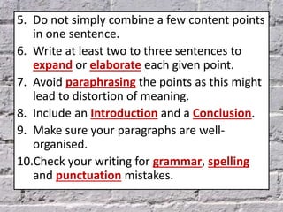 5. Do not simply combine a few content points
in one sentence.
6. Write at least two to three sentences to
expand or elaborate each given point.
7. Avoid paraphrasing the points as this might
lead to distortion of meaning.
8. Include an Introduction and a Conclusion.
9. Make sure your paragraphs are well-
organised.
10.Check your writing for grammar, spelling
and punctuation mistakes.
 