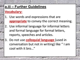 a.iii – Further Guidelines
Vocabulary:
1. Use words and expressions that are
appropriate to convey the correct meaning.
2. Use informal language for informal letters
and formal language for formal letters,
reports, speeches and articles.
3. Do not use colloquial language (used in
conversation but not in writing) like “ I am
cool with it bro…”
 