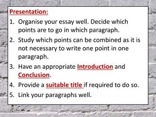 Presentation:
1. Organise your essay well. Decide which
points are to go in which paragraph.
2. Study which points can be combined as it is
not necessary to write one point in one
paragraph.
3. Have an appropriate Introduction and
Conclusion.
4. Provide a suitable title if required to do so.
5. Link your paragraphs well.
 