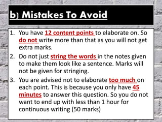 b) Mistakes To Avoid
1. You have 12 content points to elaborate on. So
do not write more than that as you will not get
extra marks.
2. Do not just string the words in the notes given
to make them look like a sentence. Marks will
not be given for stringing.
3. You are advised not to elaborate too much on
each point. This is because you only have 45
minutes to answer this question. So you do not
want to end up with less than 1 hour for
continuous writing (50 marks)
 