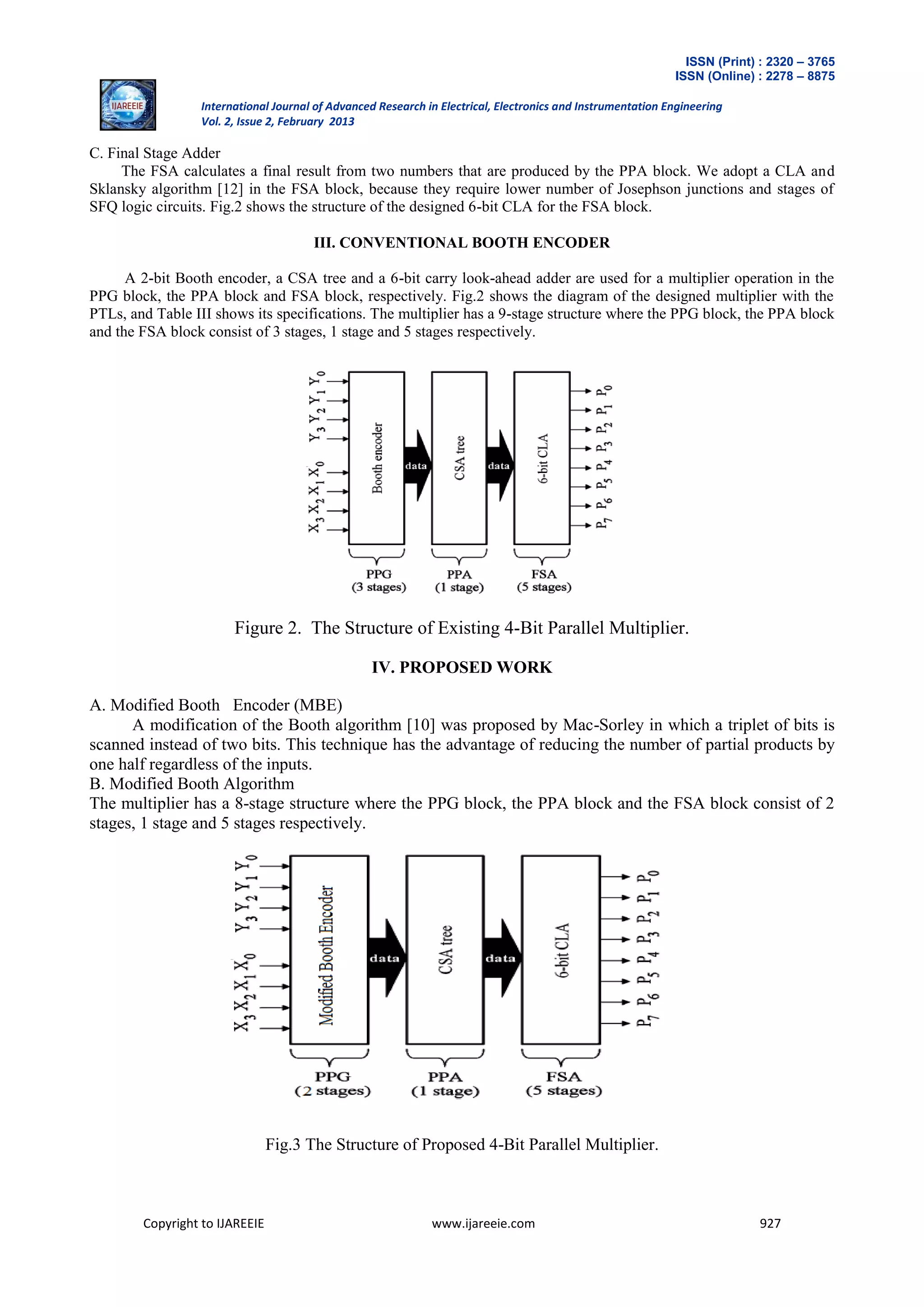ISSN (Print) : 2320 – 3765
ISSN (Online) : 2278 – 8875
International Journal of Advanced Research in Electrical, Electronics and Instrumentation Engineering
Vol. 2, Issue 2, February 2013
Copyright to IJAREEIE www.ijareeie.com 927
C. Final Stage Adder
The FSA calculates a final result from two numbers that are produced by the PPA block. We adopt a CLA and
Sklansky algorithm [12] in the FSA block, because they require lower number of Josephson junctions and stages of
SFQ logic circuits. Fig.2 shows the structure of the designed 6-bit CLA for the FSA block.
III. CONVENTIONAL BOOTH ENCODER
A 2-bit Booth encoder, a CSA tree and a 6-bit carry look-ahead adder are used for a multiplier operation in the
PPG block, the PPA block and FSA block, respectively. Fig.2 shows the diagram of the designed multiplier with the
PTLs, and Table III shows its specifications. The multiplier has a 9-stage structure where the PPG block, the PPA block
and the FSA block consist of 3 stages, 1 stage and 5 stages respectively.
Figure 2. The Structure of Existing 4-Bit Parallel Multiplier.
IV. PROPOSED WORK
A. Modified Booth Encoder (MBE)
A modification of the Booth algorithm [10] was proposed by Mac-Sorley in which a triplet of bits is
scanned instead of two bits. This technique has the advantage of reducing the number of partial products by
one half regardless of the inputs.
B. Modified Booth Algorithm
The multiplier has a 8-stage structure where the PPG block, the PPA block and the FSA block consist of 2
stages, 1 stage and 5 stages respectively.
Fig.3 The Structure of Proposed 4-Bit Parallel Multiplier.
 