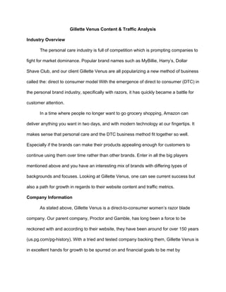 Gillette Venus Content & Traffic Analysis
Industry Overview
The personal care industry is full of competition which is prompting companies to
fight for market dominance. Popular brand names such as MyBillie, Harry’s, Dollar
Shave Club, and our client Gillette Venus are all popularizing a new method of business
called the: direct to consumer model With the emergence of direct to consumer (DTC) in
the personal brand industry, specifically with razors, it has quickly became a battle for
customer attention.
In a time where people no longer want to go grocery shopping, Amazon can
deliver anything you want in two days, and with modern technology at our fingertips. It
makes sense that personal care and the DTC business method fit together so well.
Especially if the brands can make their products appealing enough for customers to
continue using them over time rather than other brands. Enter in all the big players
mentioned above and you have an interesting mix of brands with differing types of
backgrounds and focuses. Looking at Gillette Venus, one can see current success but
also a path for growth in regards to their website content and traffic metrics.
Company Information
As stated above, Gillette Venus is a direct-to-consumer women’s razor blade
company. Our parent company, Proctor and Gamble, has long been a force to be
reckoned with and according to their website, they have been around for over 150 years
(us.pg.com/pg-history). With a tried and tested company backing them, Gillette Venus is
in excellent hands for growth to be spurred on and financial goals to be met by
 