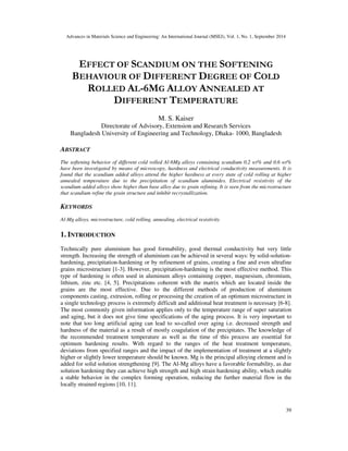 Advances in Materials Science and Engineering: An International Journal (MSEJ), Vol. 1, No. 1, September 2014
39
EFFECT OF SCANDIUM ON THE SOFTENING
BEHAVIOUR OF DIFFERENT DEGREE OF COLD
ROLLED AL-6MG ALLOY ANNEALED AT
DIFFERENT TEMPERATURE
M. S. Kaiser
Directorate of Advisory, Extension and Research Services
Bangladesh University of Engineering and Technology, Dhaka- 1000, Bangladesh
ABSTRACT
The softening behavior of different cold rolled Al-6Mg alloys containing scandium 0.2 wt% and 0.6 wt%
have been investigated by means of microscopy, hardness and electrical conductivity measurements. It is
found that the scandium added alloys attend the higher hardness at every state of cold rolling at higher
annealed temperature due to the precipitation of scandium aluminides. Electrical resistivity of the
scandium added alloys show higher than base alloy due to grain refining. It is seen from the microstructure
that scandium refine the grain structure and inhibit recrystallization.
KEYWORDS
Al-Mg alloys, microstructure, cold rolling, annealing, electrical resistivity
1. INTRODUCTION
Technically pure aluminium has good formability, good thermal conductivity but very little
strength. Increasing the strength of aluminium can be achieved in several ways: by solid-solution-
hardening, precipitation-hardening or by refinement of grains, creating a fine and even ultrafine
grains microstructure [1-3]. However, precipitation-hardening is the most effective method. This
type of hardening is often used in aluminum alloys containing copper, magnesium, chromium,
lithium, zinc etc. [4, 5]. Precipitations coherent with the matrix which are located inside the
grains are the most effective. Due to the different methods of production of aluminum
components casting, extrusion, rolling or processing the creation of an optimum microstructure in
a single technology process is extremely difficult and additional heat treatment is necessary [6-8].
The most commonly given information applies only to the temperature range of super saturation
and aging, but it does not give time specifications of the aging process. It is very important to
note that too long artificial aging can lead to so-called over aging i.e. decreased strength and
hardness of the material as a result of mostly coagulation of the precipitates. The knowledge of
the recommended treatment temperature as well as the time of this process are essential for
optimum hardening results. With regard to the ranges of the heat treatment temperature,
deviations from specified ranges and the impact of the implementation of treatment at a slightly
higher or slightly lower temperature should be known. Mg is the principal alloying element and is
added for solid solution strengthening [9]. The Al-Mg alloys have a favorable formability, as due
solution hardening they can achieve high strength and high strain hardening ability, which enable
a stable behavior in the complex forming operation, reducing the further material flow in the
locally strained regions [10, 11].
 