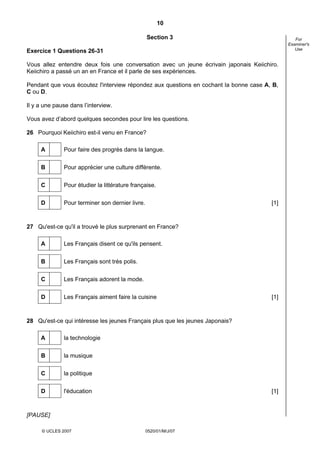 10

                                                 Section 3                                      For
                                                                                             Examiner's
                                                                                                Use
Exercice 1 Questions 26-31

Vous allez entendre deux fois une conversation avec un jeune écrivain japonais Keiichiro.
Keiichiro a passé un an en France et il parle de ses expériences.

Pendant que vous écoutez l'interview répondez aux questions en cochant la bonne case A, B,
C ou D.

Il y a une pause dans l’interview.

Vous avez d’abord quelques secondes pour lire les questions.

26 Pourquoi Keiichiro est-il venu en France?

     A        Pour faire des progrès dans la langue.

     B        Pour apprécier une culture différente.


     C        Pour étudier la littérature française.


     D        Pour terminer son dernier livre.                                         [1]



27 Qu'est-ce qu'il a trouvé le plus surprenant en France?

     A        Les Français disent ce qu'ils pensent.

     B        Les Français sont très polis.


     C        Les Français adorent la mode.

     D        Les Français aiment faire la cuisine                                     [1]



28 Qu'est-ce qui intéresse les jeunes Français plus que les jeunes Japonais?

     A        la technologie

     B        la musique

     C        la politique


     D        l'éducation                                                              [1]



[PAUSE]

      © UCLES 2007                               0520/01/M/J/07
 