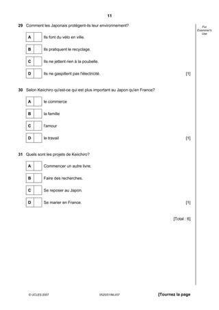 11

29 Comment les Japonais protègent-ils leur environnement?                                            For
                                                                                                  Examiner's
                                                                                                     Use
     A       Ils font du vélo en ville.


     B       Ils pratiquent le recyclage.


     C       Ils ne jettent rien à la poubelle.


     D       Ils ne gaspillent pas l'électricité.                                           [1]



30 Selon Keiichiro qu'est-ce qui est plus important au Japon qu'en France?

     A       le commerce

     B       la famille


     C       l'amour


     D       le travail                                                                     [1]



31 Quels sont les projets de Keiichiro?

     A       Commencer un autre livre.

     B       Faire des recherches.


     C       Se reposer au Japon.

     D       Se marier en France.                                                           [1]



                                                                                    [Total : 6]




     © UCLES 2007                                 0520/01/M/J/07             [Tournez la page
 
