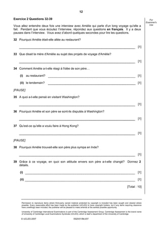 12

Exercice 2 Questions 32-39                                                                                                                           For
                                                                                                                                                  Examiner's
                                                                                                                                                     Use
Vous allez entendre deux fois une interview avec Amélie qui parle d'un long voyage qu'elle a
fait. Pendant que vous écoutez l’interview, répondez aux questions en français. Il y a deux
pauses dans l’interview. Vous avez d’abord quelques secondes pour lire les questions.

32 Pourquoi Amélie était-elle allée au restaurant?

                                                                                                                                          [1]

33 Que disait la mère d'Amélie au sujet des projets de voyage d'Amélie?

                                                                                                                                          [1]

34 Comment Amélie a-t-elle réagi à l'idée de son père…

    (i)    au restaurant?                                                                                                                 [1]

    (ii) le lendemain?                                                                                                                    [1]

[PAUSE]

35 A quoi a-t-elle pensé en visitant Washington?

                                                                                                                                          [1]

36 Pourquoi Amélie et son père se sont-ils disputés à Washington?

                                                                                                                                          [1]

37 Qu'est-ce qu'elle a voulu faire à Hong Kong?

                                                                                                                                          [1]

[PAUSE]

38 Pourquoi Amélie trouvait-elle son père plus sympa en Inde?

                                                                                                                                          [1]

39 Grâce à ce voyage, en quoi son attitude envers son père a-t-elle changé? Donnez 2
   détails.

    (i)                                                                                                                                   [1]

    (ii)                                                                                                                                  [1]

                                                                                                                              [Total : 10]




      Permission to reproduce items where third-party owned material protected by copyright is included has been sought and cleared where
      possible. Every reasonable effort has been made by the publisher (UCLES) to trace copyright holders, but if any items requiring clearance
      have unwittingly been included, the publisher will be pleased to make amends at the earliest possible opportunity.

      University of Cambridge International Examinations is part of the Cambridge Assessment Group. Cambridge Assessment is the brand name
      of University of Cambridge Local Examinations Syndicate (UCLES), which is itself a department of the University of Cambridge.

     © UCLES 2007                                                0520/01/M/J/07
 