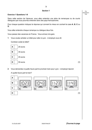3

                                             Section 1                                            For
                                                                                               Examiner's
                                                                                                  Use
Exercice 1 Questions 1-8

Dans cette section de l’épreuve, vous allez entendre une série de remarques ou de courts
dialogues que vous pourriez entendre dans des pays francophones.

Pour chaque question indiquez la réponse qui convient le mieux en cochant la case A, B, C ou
D.

Vous allez entendre chaque remarque ou dialogue deux fois.

Vous passez des vacances en France. Vous arrivez à la gare.

1   Vous voulez acheter un billet pour aller à Lyon. L'employé vous dit:

    Combien coûte le billet?

     A        25 euros

     B        35 euros


     C        45 euros


     D        55 euros                                                                   [1]



2   Vous demandez à quelle heure part le prochain train pour Lyon. L'employé répond:

    A quelle heure part le train?

     A

     B


     C
               A                    B                     C                D

     D                                                                                   [1]




     © UCLES 2007                            0520/01/M/J/07                [Tournez la page
 