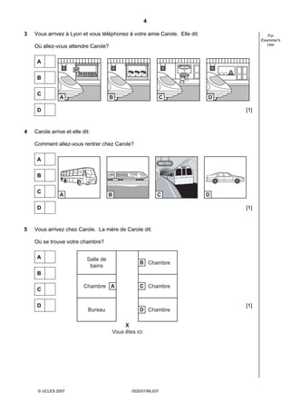 4

3   Vous arrivez à Lyon et vous téléphonez à votre amie Carole. Elle dit:                    For
                                                                                          Examiner's
                                                                                             Use
    Où allez-vous attendre Carole?

     A
                 1                         1                     1              1

     B


     C
               A                       B                        C           D

     D                                                                              [1]



4   Carole arrive et elle dit:

    Comment allez-vous rentrer chez Carole?

     A
                                                                METRO


     B


     C
               A                       B                    C               D

     D                                                                              [1]



5   Vous arrivez chez Carole. La mère de Carole dit:

    Où se trouve votre chambre?

     A                      Salle de
                                                   B Chambre
                             bains
     B

                           Chambre A               C Chambre
     C


     D                                                                              [1]
                             Bureau                D Chambre

                                            X
                                       Vous êtes ici




     © UCLES 2007                              0520/01/M/J/07
 