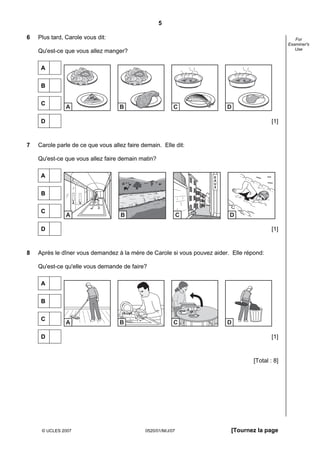 5

6   Plus tard, Carole vous dit:                                                                     For
                                                                                                 Examiner's
                                                                                                    Use
    Qu'est-ce que vous allez manger?

     A


     B


     C
               A                   B                      C              D

     D                                                                                     [1]



7   Carole parle de ce que vous allez faire demain. Elle dit:

    Qu'est-ce que vous allez faire demain matin?

     A                                                              E
                                                                    A
                                                                    U
                                                                    X

     B


     C
               A                    B                         C           D

     D                                                                                     [1]



8   Après le dîner vous demandez à la mère de Carole si vous pouvez aider. Elle répond:

    Qu'est-ce qu'elle vous demande de faire?

     A


     B


     C
               A                   B                      C              D

     D                                                                                     [1]



                                                                                   [Total : 8]




     © UCLES 2007                            0520/01/M/J/07               [Tournez la page
 