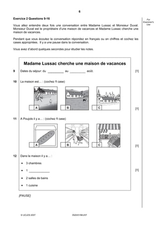 6

Exercice 2 Questions 9-16                                                                       For
                                                                                             Examiner's
                                                                                                Use
Vous allez entendre deux fois une conversation entre Madame Lussac et Monsieur Duval.
Monsieur Duval est le propriétaire d'une maison de vacances et Madame Lussac cherche une
maison de vacances.

Pendant que vous écoutez la conversation répondez en français ou en chiffres et cochez les
cases appropriées. Il y a une pause dans la conversation.

Vous avez d’abord quelques secondes pour étudier les notes.




          Madame Lussac cherche une maison de vacances
9    Dates du séjour: du                au                  août.                      [1]


10   La maison est… : (cochez 1 case)




                  A                        B                        C                  [1]


11   A Poujols il y a… : (cochez 1 case)




                  A                        B                        C                  [1]


12   Dans la maison il y a… :

      •    3 chambres

      •    1                                                                           [1]

      •    2 salles de bains

      •    1 cuisine


     [PAUSE]




      © UCLES 2007                             0520/01/M/J/07
 