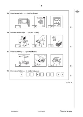 7

                                                                                                                        For
                                                                                                                     Examiner's
                                                                                                                        Use
13   Dans la cuisine il y a… : (cochez 1 case)

                                                Program 1   White, heavy soil
                                                Program 2   White, economy
                                                Program 3   Delicates, 40 degrees
                                                Program 4   Coloureds, heavy soil
                                                Program 5   Coloureds, economy




                    88:88




                    A                    B                                              C                     [1]


14   Pour les enfants il y a… : (cochez 1 case)




                    A                    B                                              C                     [1]


15   Dans le jardin il y a… : (cochez 1 case)




                    A                    B                                              C                     [1]


16   Numéro de téléphone de Madame Lussac:

                            4                   6                                   7       5     5           [1]



                                                                                                       [Total : 8]




     © UCLES 2007                                0520/01/M/J/07                                 [Tournez la page
 
