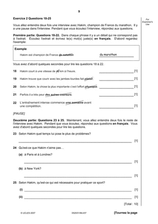 9

Exercice 2 Questions 18-25                                                                                 For
                                                                                                        Examiner's
                                                                                                           Use
Vous allez entendre deux fois une interview avec Hakim, champion de France du marathon. Il y
a une pause dans l'interview. Pendant que vous écoutez l’interview, répondez aux questions.

Première partie: Questions 18-22. Dans chaque phrase il y a un détail qui ne correspond pas
à l'extrait. Écoutez l'extrait et écrivez le(s) mot(s) juste(s) en français. D'abord regardez
l'exemple:

 Exemple

      Hakim est champion de France de natation                            du marathon


Vous avez d’abord quelques secondes pour lire les questions 18 à 22.

18    Hakim court à une vitesse de 42 km à l’heure.                                              [1]

19    Hakim trouve que courir avec les jambes lourdes fait plaisir.                              [1]

20    Selon Hakim, la chose la plus importante c’est l’effort physique.                          [1]

21    Parfois il a très peur des autres coureurs.                                                [1]

22    L‘entraînement intense commence une semaine avant
      une compétition.                                                                           [1]

[PAUSE]

Deuxième partie: Questions 23 à 25. Maintenant, vous allez entendre deux fois le reste de
l'interview avec Hakim. Pendant que vous écoutez, répondez aux questions en français. Vous
avez d'abord quelques secondes pour lire les questions.

23 Selon Hakim quel temps lui pose le plus de problèmes?

                                                                                                  [1]

24 Qu'est-ce que Hakim n'aime pas…

     (a) à Paris et à Londres?

                                                                                                  [1]

     (b) à New York?

                                                                                                  [1]

25 Selon Hakim, qu'est-ce qui est nécessaire pour pratiquer ce sport?

     (i)                                                                                          [1]

     (ii)                                                                                         [1]

                                                                                         [Total : 10]

      © UCLES 2007                               0520/01/M/J/07                    [Tournez la page
 