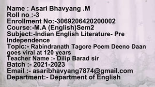 Name : Asari Bhavyang .M
Roll no :-3
Enrollment No:-3069206420200002
Course:-M.A (English)Sem2
Subject:-Indian English Literature- Pre
Independence
Topic:- Rabindranath Tagore Poem Deeno Daan
goes viral at 120 years
Teacher Name :- Dilip Barad sir
Batch :- 2021-2023
Email :- asaribhavyang7874@gmail.com
Department:- Department of English
 
