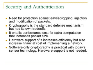 Security and Authentication
 Need for protection against eavesdropping, injection
and modification of packets.
 Cryptography is the standard defense mechanism
but has its own tradeoffs.
 It entails performance cost for extra computation
that increases packet size.
 Hardware support of it increases efficiency but also
increase financial cost of implementing a network.
 Software-only cryptography is practical with today’s
sensor technology. Hardware support is not needed.
 