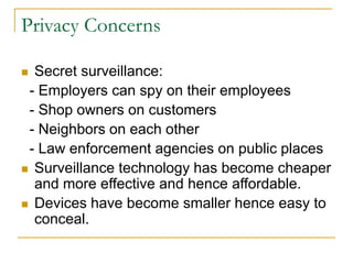 Privacy Concerns
 Secret surveillance:
- Employers can spy on their employees
- Shop owners on customers
- Neighbors on each other
- Law enforcement agencies on public places
 Surveillance technology has become cheaper
and more effective and hence affordable.
 Devices have become smaller hence easy to
conceal.
 