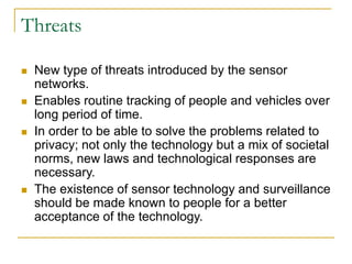 Threats
 New type of threats introduced by the sensor
networks.
 Enables routine tracking of people and vehicles over
long period of time.
 In order to be able to solve the problems related to
privacy; not only the technology but a mix of societal
norms, new laws and technological responses are
necessary.
 The existence of sensor technology and surveillance
should be made known to people for a better
acceptance of the technology.
 