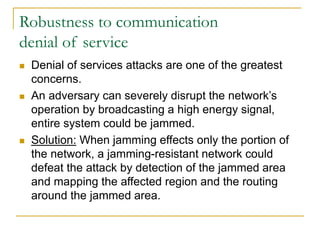 Robustness to communication
denial of service
 Denial of services attacks are one of the greatest
concerns.
 An adversary can severely disrupt the network’s
operation by broadcasting a high energy signal,
entire system could be jammed.
 Solution: When jamming effects only the portion of
the network, a jamming-resistant network could
defeat the attack by detection of the jammed area
and mapping the affected region and the routing
around the jammed area.
 