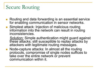 Secure Routing
 Routing and data forwarding is an essential service
for enabling communication in sensor networks.
 Simplest attack: Injection of malicious routing
information into the network can result in routing
inconsistencies.
Solution: Simple authentication might guard against
these attacks; still susceptible to replay attacks by
attackers with legitimate routing messages.
 Node-capture attacks: In almost all the routing
protocols, compromise of single nodes suffices to
take over the entire network or prevent
communication within it.
 