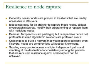 Resilience to node capture
 Generally, sensor nodes are present in locations that are readily
accessible to attackers.
 It becomes easy for an attacker to capture these nodes, extract
cryptographic secrets, modify their programming or replace them
with malicious nodes.
 Defense: Tamper-resistant packaging but is expensive hence not
preferable instead algorithmic solutions are preferred over it.
 Challenge is to build a network that would operate correctly even
if several nodes are compromised without our knowledge.
 Sending every packet across multiple, independent paths and
checking at the destination for consistency among the packets
that are received, resilience against node-capture can be
achieved.
 