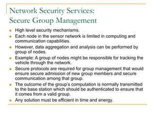 Network Security Services:
Secure Group Management
 High level security mechanisms.
 Each node in the sensor network is limited in computing and
communication capabilities.
 However, data aggregation and analysis can be performed by
group of nodes.
 Example: A group of nodes might be responsible for tracking the
vehicle through the network.
 Secure protocols are required for group management that would
ensure secure admission of new group members and secure
communication among that group.
 The outcome of the group’s computation is normally transmitted
to the base station which should be authenticated to ensure that
it comes from a valid group.
 Any solution must be efficient in time and energy.
 