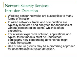 Network Security Services:
Intrusion Detection
 Wireless sensor networks are susceptible to many
forms of intrusion.
 In wired networks, traffic and computation are
typically monitored and analyzed for anomalies at
various concentration points, which is often
expensive.
 For a lesser expensive solution, applications and
typical threat models must be understood,
particularly how cooperating adversaries might
attack the system.
 Use of secure groups may be a promising approach
for decentralized intrusion detection.
 