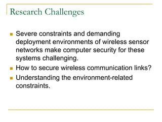 Research Challenges
 Severe constraints and demanding
deployment environments of wireless sensor
networks make computer security for these
systems challenging.
 How to secure wireless communication links?
 Understanding the environment-related
constraints.
 