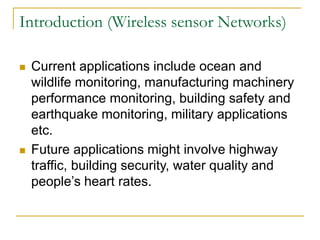 Introduction (Wireless sensor Networks)
 Current applications include ocean and
wildlife monitoring, manufacturing machinery
performance monitoring, building safety and
earthquake monitoring, military applications
etc.
 Future applications might involve highway
traffic, building security, water quality and
people’s heart rates.
 