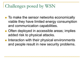 Challenges posed by WSN
 To make the sensor networks economically
viable they have limited energy consumption
and communication capabilities.
 Often deployed in accessible areas; implies
added risk to physical attacks.
 Interaction with their physical environments
and people result in new security problems.
 