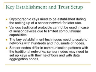Key Establishment and Trust Setup
 Cryptographic keys need to be established during
the setting up of a sensor network for later use.
 Various traditional protocols cannot be used in case
of sensor devices due to limited computational
capabilities.
 The key establishment techniques need to scale to
networks with hundreds and thousands of nodes.
 Sensor nodes differ in communication patterns with
the traditional networks; sensor nodes may need to
set up keys with their neighbors and with data
aggregation nodes.
 