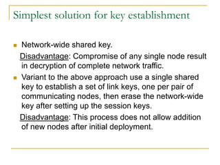 Simplest solution for key establishment
 Network-wide shared key.
Disadvantage: Compromise of any single node result
in decryption of complete network traffic.
 Variant to the above approach use a single shared
key to establish a set of link keys, one per pair of
communicating nodes, then erase the network-wide
key after setting up the session keys.
Disadvantage: This process does not allow addition
of new nodes after initial deployment.
 
