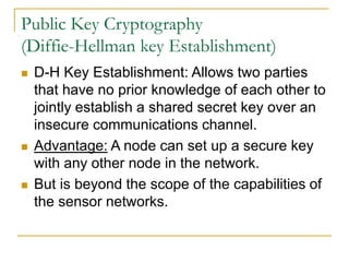 Public Key Cryptography
(Diffie-Hellman key Establishment)
 D-H Key Establishment: Allows two parties
that have no prior knowledge of each other to
jointly establish a shared secret key over an
insecure communications channel.
 Advantage: A node can set up a secure key
with any other node in the network.
 But is beyond the scope of the capabilities of
the sensor networks.
 