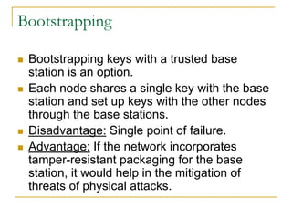 Bootstrapping
 Bootstrapping keys with a trusted base
station is an option.
 Each node shares a single key with the base
station and set up keys with the other nodes
through the base stations.
 Disadvantage: Single point of failure.
 Advantage: If the network incorporates
tamper-resistant packaging for the base
station, it would help in the mitigation of
threats of physical attacks.
 
