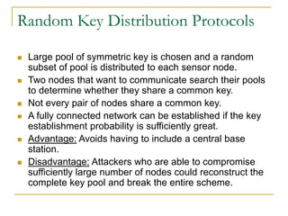Random Key Distribution Protocols
 Large pool of symmetric key is chosen and a random
subset of pool is distributed to each sensor node.
 Two nodes that want to communicate search their pools
to determine whether they share a common key.
 Not every pair of nodes share a common key.
 A fully connected network can be established if the key
establishment probability is sufficiently great.
 Advantage: Avoids having to include a central base
station.
 Disadvantage: Attackers who are able to compromise
sufficiently large number of nodes could reconstruct the
complete key pool and break the entire scheme.
 