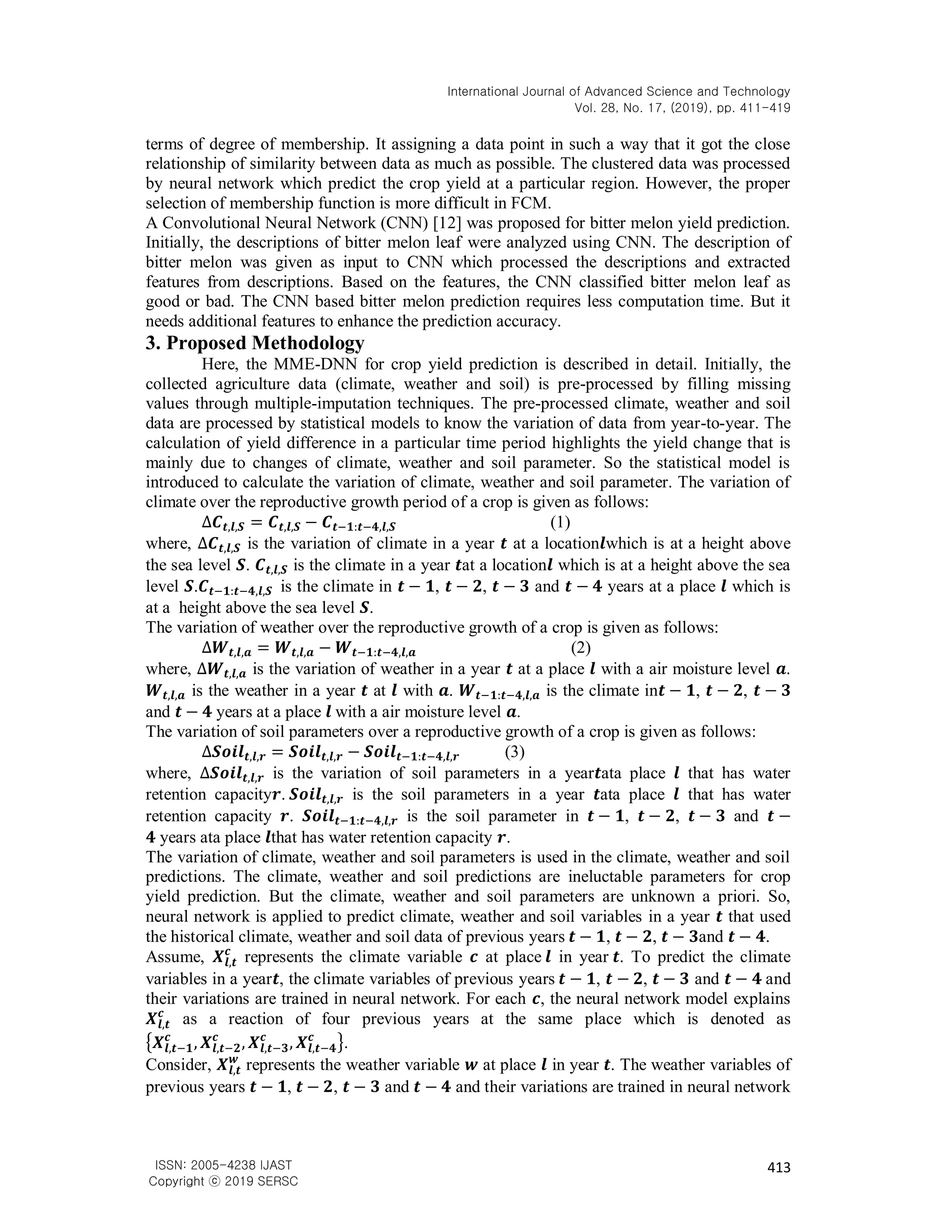 International Journal of Advanced Science and Technology
Vol. 28, No. 17, (2019), pp. 411-419
413
ISSN: 2005-4238 IJAST
Copyright ⓒ 2019 SERSC
terms of degree of membership. It assigning a data point in such a way that it got the close
relationship of similarity between data as much as possible. The clustered data was processed
by neural network which predict the crop yield at a particular region. However, the proper
selection of membership function is more difficult in FCM.
A Convolutional Neural Network (CNN) [12] was proposed for bitter melon yield prediction.
Initially, the descriptions of bitter melon leaf were analyzed using CNN. The description of
bitter melon was given as input to CNN which processed the descriptions and extracted
features from descriptions. Based on the features, the CNN classified bitter melon leaf as
good or bad. The CNN based bitter melon prediction requires less computation time. But it
needs additional features to enhance the prediction accuracy.
3. Proposed Methodology
Here, the MME-DNN for crop yield prediction is described in detail. Initially, the
collected agriculture data (climate, weather and soil) is pre-processed by filling missing
values through multiple-imputation techniques. The pre-processed climate, weather and soil
data are processed by statistical models to know the variation of data from year-to-year. The
calculation of yield difference in a particular time period highlights the yield change that is
mainly due to changes of climate, weather and soil parameter. So the statistical model is
introduced to calculate the variation of climate, weather and soil parameter. The variation of
climate over the reproductive growth period of a crop is given as follows:
∆𝑪𝒕,𝒍,𝑺 = 𝑪𝒕,𝒍,𝑺 − 𝑪𝒕−𝟏:𝒕−𝟒,𝒍,𝑺 (1)
where, ∆𝑪𝒕,𝒍,𝑺 is the variation of climate in a year 𝒕 at a location𝒍which is at a height above
the sea level 𝑺. 𝑪𝒕,𝒍,𝑺 is the climate in a year 𝒕at a location𝒍 which is at a height above the sea
level 𝑺.𝑪𝒕−𝟏:𝒕−𝟒,𝒍,𝑺 is the climate in 𝒕 − 𝟏, 𝒕 − 𝟐, 𝒕 − 𝟑 and 𝒕 − 𝟒 years at a place 𝒍 which is
at a height above the sea level 𝑺.
The variation of weather over the reproductive growth of a crop is given as follows:
∆𝑾𝒕,𝒍,𝒂 = 𝑾𝒕,𝒍,𝒂 − 𝑾𝒕−𝟏:𝒕−𝟒,𝒍,𝒂 (2)
where, ∆𝑾𝒕,𝒍,𝒂 is the variation of weather in a year 𝒕 at a place 𝒍 with a air moisture level 𝒂.
𝑾𝒕,𝒍,𝒂 is the weather in a year 𝒕 at 𝒍 with 𝒂. 𝑾𝒕−𝟏:𝒕−𝟒,𝒍,𝒂 is the climate in𝒕 − 𝟏, 𝒕 − 𝟐, 𝒕 − 𝟑
and 𝒕 − 𝟒 years at a place 𝒍 with a air moisture level 𝒂.
The variation of soil parameters over a reproductive growth of a crop is given as follows:
∆𝑺𝒐𝒊𝒍𝒕,𝒍,𝒓 = 𝑺𝒐𝒊𝒍𝒕,𝒍,𝒓 − 𝑺𝒐𝒊𝒍𝒕−𝟏:𝒕−𝟒,𝒍,𝒓 (3)
where, ∆𝑺𝒐𝒊𝒍𝒕,𝒍,𝒓 is the variation of soil parameters in a year𝒕ata place 𝒍 that has water
retention capacity𝒓. 𝑺𝒐𝒊𝒍𝒕,𝒍,𝒓 is the soil parameters in a year 𝒕ata place 𝒍 that has water
retention capacity 𝒓. 𝑺𝒐𝒊𝒍𝒕−𝟏:𝒕−𝟒,𝒍,𝒓 is the soil parameter in 𝒕 − 𝟏, 𝒕 − 𝟐, 𝒕 − 𝟑 and 𝒕 −
𝟒 years ata place 𝒍that has water retention capacity 𝒓.
The variation of climate, weather and soil parameters is used in the climate, weather and soil
predictions. The climate, weather and soil predictions are ineluctable parameters for crop
yield prediction. But the climate, weather and soil parameters are unknown a priori. So,
neural network is applied to predict climate, weather and soil variables in a year 𝒕 that used
the historical climate, weather and soil data of previous years 𝒕 − 𝟏, 𝒕 − 𝟐, 𝒕 − 𝟑and 𝒕 − 𝟒.
Assume, 𝑿𝒍,𝒕
𝒄
represents the climate variable 𝒄 at place 𝒍 in year 𝒕. To predict the climate
variables in a year𝒕, the climate variables of previous years 𝒕 − 𝟏, 𝒕 − 𝟐, 𝒕 − 𝟑 and 𝒕 − 𝟒 and
their variations are trained in neural network. For each 𝒄, the neural network model explains
𝑿𝒍,𝒕
𝒄
as a reaction of four previous years at the same place which is denoted as
{𝑿𝒍,𝒕−𝟏
𝒄
, 𝑿𝒍,𝒕−𝟐
𝒄
, 𝑿𝒍,𝒕−𝟑
𝒄
, 𝑿𝒍,𝒕−𝟒
𝒄
}.
Consider, 𝑿𝒍,𝒕
𝒘
represents the weather variable 𝒘 at place 𝒍 in year 𝒕. The weather variables of
previous years 𝒕 − 𝟏, 𝒕 − 𝟐, 𝒕 − 𝟑 and 𝒕 − 𝟒 and their variations are trained in neural network
 