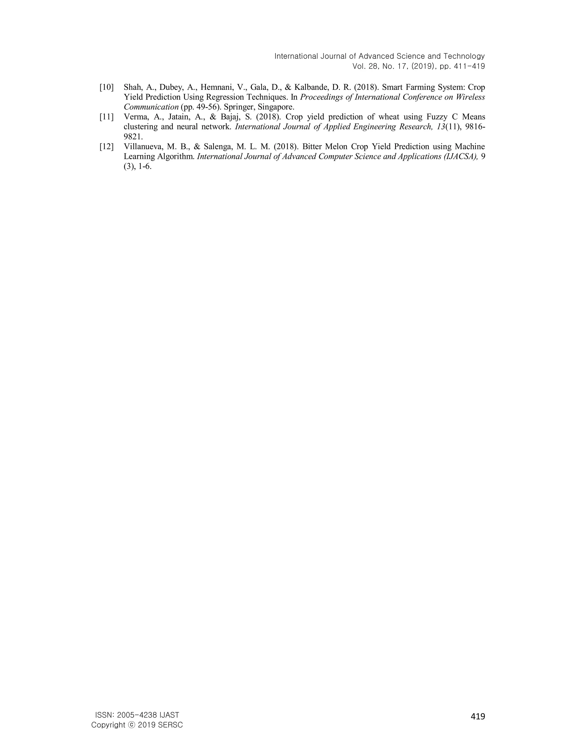 International Journal of Advanced Science and Technology
Vol. 28, No. 17, (2019), pp. 411-419
419
ISSN: 2005-4238 IJAST
Copyright ⓒ 2019 SERSC
[10] Shah, A., Dubey, A., Hemnani, V., Gala, D., & Kalbande, D. R. (2018). Smart Farming System: Crop
Yield Prediction Using Regression Techniques. In Proceedings of International Conference on Wireless
Communication (pp. 49-56). Springer, Singapore.
[11] Verma, A., Jatain, A., & Bajaj, S. (2018). Crop yield prediction of wheat using Fuzzy C Means
clustering and neural network. International Journal of Applied Engineering Research, 13(11), 9816-
9821.
[12] Villanueva, M. B., & Salenga, M. L. M. (2018). Bitter Melon Crop Yield Prediction using Machine
Learning Algorithm. International Journal of Advanced Computer Science and Applications (IJACSA), 9
(3), 1-6.
 