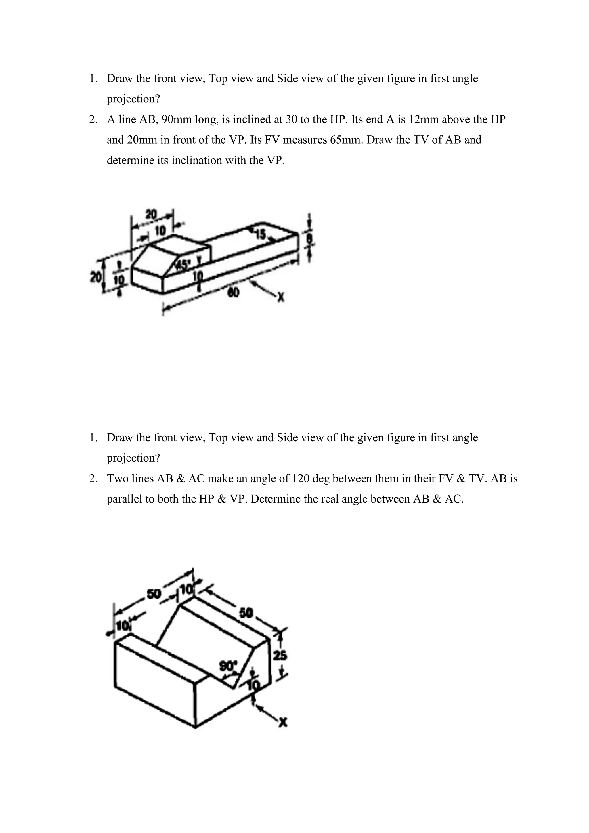 1. Draw the front view, Top view and Side view of the given figure in first angle
projection?
2. A line AB, 90mm long, is inclined at 30 to the HP. Its end A is 12mm above the HP
and 20mm in front of the VP. Its FV measures 65mm. Draw the TV of AB and
determine its inclination with the VP.
1. Draw the front view, Top view and Side view of the given figure in first angle
projection?
2. Two lines AB & AC make an angle of 120 deg between them in their FV & TV. AB is
parallel to both the HP & VP. Determine the real angle between AB & AC.
 