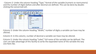 - Column 2: Under the column heading “Type,” format of the variable (numeric or nonnumeric)
and the number of digits before and after decimal are deﬁned. This can be done by double-
clicking the concerned cell.
-Column 3: Under the column heading “Width,” number of digits a variable can have may be
altered.
-Column 4: In this column, number of decimal a variable can have may be altered.
-Column 5: Under the column heading “Label,” full name of the variable can be deﬁned. The
user can take advantage of this facility to write the expanded name of the variable the way
one feels like.
 
