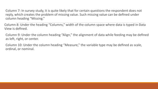 Column 7: In survey study, it is quite likely that for certain questions the respondent does not
reply, which creates the problem of missing value. Such missing value can be deﬁned under
column heading “Missing.”
Column 8: Under the heading “Columns,” width of the column space where data is typed in Data
View is deﬁned.
Column 9: Under the column heading “Align,” the alignment of data while feeding may be deﬁned
as left, right, or center.
Column 10: Under the column heading “Measure,” the variable type may be deﬁned as scale,
ordinal, or nominal.
 