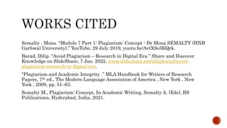 Semalty , Mona. “Module 7 Part 1: Plagiarism: Concept - Dr Mona SEMALTY (HNB
Garhwal University).” YouTube, 29 July 2019, youtu.be/AvtX9o5KQrk.
Barad, Dilip. “Avoid Plagiarism – Research in Digital Era.” Share and Discover
Knowledge on SlideShare, 7 Jan. 2022, www.slideshare.net/dilipbarad/avoid-
plagiarism-research-in-digital-era.
“Plagiarism and Academic Integrity .” MLA Handbook for Writers of Research
Papers, 7th ed., The Modern Language Association of America , New York , New
York , 2009, pp. 51–63.
Semalty M., Plagiarism: Concept, In Academic Writing, Semalty A. (Eds), BS
Publications, Hyderabad, India, 2021.
 