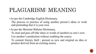 As per the Cambridge English Dictionary,
The process or practice of using another person’s ideas or work
and pretending that it is your own
As per the Merriam Webster Dictionary,
To steal and pass off (the ideas or words of another) as one’s own
Use another’s production without crediting the source
To commit literary theft : present as new and original an idea or
product derived from an existing source
 