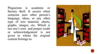Plagiarism is academic or
literary theft. It occurs when
someone uses other person’s
language, ideas, or any other
type of text material, charts,
graphs, images, etc. Which is
not one’s own and proper credit
or acknowledgement is not
given to whom the original
content belongs to.
 