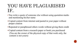 You write a quote of someone else without using quotation marks
and mentioning his/her name
Copied content from internet and pasted in your paper without
proper citation
Repeated or paraphrased others words without giving them credit
Copied content from a research paper or book you purchased
(You are the owner of the physical copy of that work only, the
content is not yours)
 