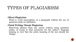 Direct Plagiarism
Word to word transcription of a paragraph without the use of
quotation marks or attribution.
Patch Writing/ Mosaic Plagiarism
Borrowing phrases from any source without using quotation
marks, or trying to find synonyms for the author’s language
keeping in view that the centre meaning of the text should not
change.
 