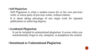 Self Plagiarism
Self Plagiarism is when a student reuses his or her own previous
work, or mixes parts of previous works, without citation
It is about taking advantage of one single work for repeated
publications or achieving degrees.
Accidental Plagiarism
It can be included in unintentional plagiarism. It occurs when you
unintentionally forget to cite, misquote, or paraphrase the content
Intentional or Unintentional Plagiarism
 