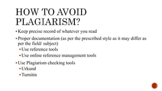 Keep precise record of whatever you read
Proper documentation (as per the prescribed style as it may differ as
per the field/ subject)
Use reference tools
Use online reference management tools
Use Plagiarism checking tools
Urkund
Turnitin
 