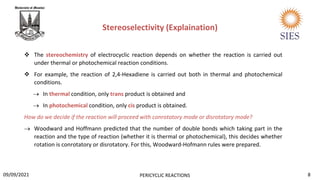  The stereochemistry of electrocyclic reaction depends on whether the reaction is carried out
under thermal or photochemical reaction conditions.
 For example, the reaction of 2,4-Hexadiene is carried out both in thermal and photochemical
conditions.
 In thermal condition, only trans product is obtained and
 In photochemical condition, only cis product is obtained.
How do we decide if the reaction will proceed with conrotatory mode or disrotatory mode?
 Woodward and Hoffmann predicted that the number of double bonds which taking part in the
reaction and the type of reaction (whether it is thermal or photochemical), this decides whether
rotation is conrotatory or disrotatory. For this, Woodward-Hofmann rules were prepared.
Stereoselectivity (Explaination)
8
PERICYCLIC REACTIONS
09/09/2021
 