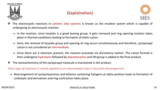  The electrocyclic reactions in cationic allyl systems is known as the smallest system which is capable of
undergoing an electrocyclic reaction.
 In the reaction, since tosylate is a good leaving group, it gets removed and ring opening reaction takes
place in thermal conditions leading to formation of allylic cation.
 Here, the removal of tosylate group and opening of ring occurs simultaneously and therefore, cyclopropyl
cation is not considered an intermediate.
 Since there are 2 electrons present, the reaction proceeds via disrotatory motion. The cation formed is
then undergone hydrolysis followed by deprotonation and OH group is added in the final product.
 The stereochemistry of the cyclopropyl molecule is maintained in the product.
These type of reactions is mainly applied as an intermediate step in Favorskii rearrangement.
 Rearrangement of cyclopropanones and ketones containing halogens at alpha position leads to formation of
carboxylic acid derivatives and ring contraction takes place.
(Explaination)
14
PERICYCLIC REACTIONS
09/09/2021
 